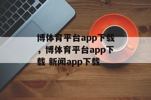 博体育平台app下载，博体育平台app下载 新闻app下载